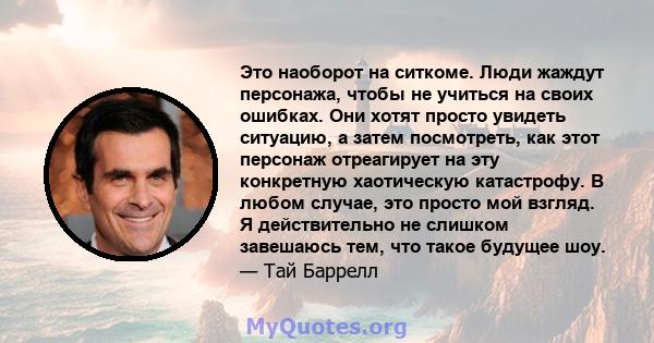 Это наоборот на ситкоме. Люди жаждут персонажа, чтобы не учиться на своих ошибках. Они хотят просто увидеть ситуацию, а затем посмотреть, как этот персонаж отреагирует на эту конкретную хаотическую катастрофу. В любом