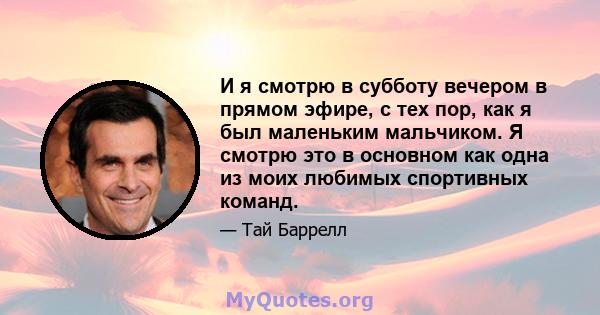 И я смотрю в субботу вечером в прямом эфире, с тех пор, как я был маленьким мальчиком. Я смотрю это в основном как одна из моих любимых спортивных команд.