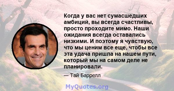 Когда у вас нет сумасшедших амбиций, вы всегда счастливы, просто проходите мимо. Наши ожидания всегда оставались низкими. И поэтому я чувствую, что мы ценим все еще, чтобы все эта удача пришла на нашем пути, который мы