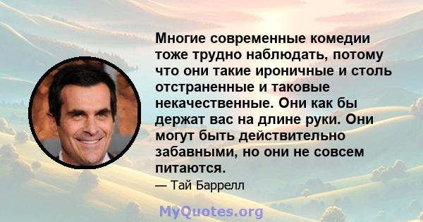 Многие современные комедии тоже трудно наблюдать, потому что они такие ироничные и столь отстраненные и таковые некачественные. Они как бы держат вас на длине руки. Они могут быть действительно забавными, но они не