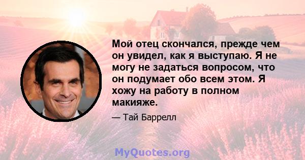 Мой отец скончался, прежде чем он увидел, как я выступаю. Я не могу не задаться вопросом, что он подумает обо всем этом. Я хожу на работу в полном макияже.