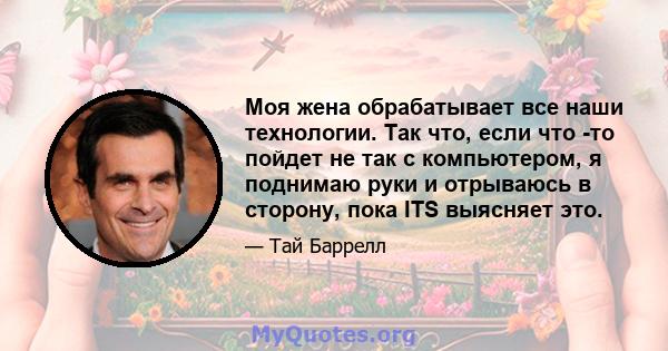 Моя жена обрабатывает все наши технологии. Так что, если что -то пойдет не так с компьютером, я поднимаю руки и отрываюсь в сторону, пока ITS выясняет это.