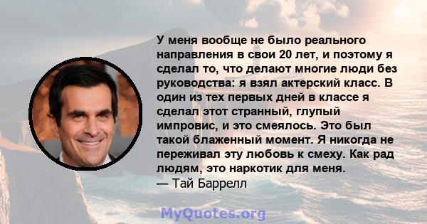 У меня вообще не было реального направления в свои 20 лет, и поэтому я сделал то, что делают многие люди без руководства: я взял актерский класс. В один из тех первых дней в классе я сделал этот странный, глупый