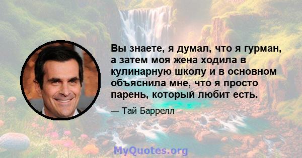 Вы знаете, я думал, что я гурман, а затем моя жена ходила в кулинарную школу и в основном объяснила мне, что я просто парень, который любит есть.