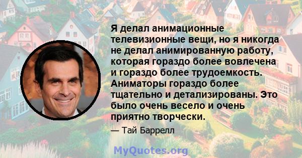 Я делал анимационные телевизионные вещи, но я никогда не делал анимированную работу, которая гораздо более вовлечена и гораздо более трудоемкость. Аниматоры гораздо более тщательно и детализированы. Это было очень