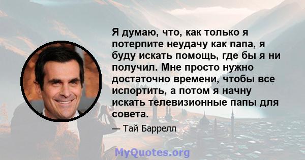 Я думаю, что, как только я потерпите неудачу как папа, я буду искать помощь, где бы я ни получил. Мне просто нужно достаточно времени, чтобы все испортить, а потом я начну искать телевизионные папы для совета.