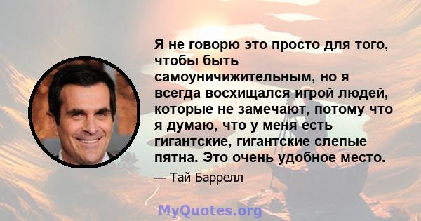 Я не говорю это просто для того, чтобы быть самоуничижительным, но я всегда восхищался игрой людей, которые не замечают, потому что я думаю, что у меня есть гигантские, гигантские слепые пятна. Это очень удобное место.