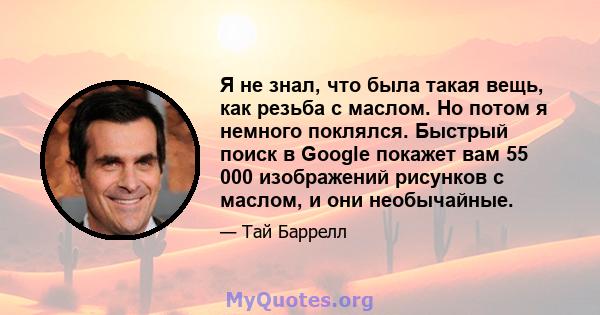 Я не знал, что была такая вещь, как резьба с маслом. Но потом я немного поклялся. Быстрый поиск в Google покажет вам 55 000 изображений рисунков с маслом, и они необычайные.