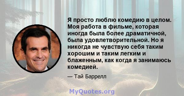 Я просто люблю комедию в целом. Моя работа в фильме, которая иногда была более драматичной, была удовлетворительной. Но я никогда не чувствую себя таким хорошим и таким легким и блаженным, как когда я занимаюсь комедией.