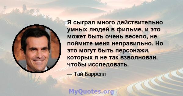 Я сыграл много действительно умных людей в фильме, и это может быть очень весело, не поймите меня неправильно. Но это могут быть персонажи, которых я не так взволнован, чтобы исследовать.