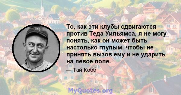 То, как эти клубы сдвигаются против Теда Уильямса, я не могу понять, как он может быть настолько глупым, чтобы не принять вызов ему и не ударить на левое поле.