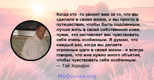 Когда кто -то звонит вам за то, что вы сделали в своей жизни, и вы просто в путешествии, чтобы быть подлинным, лучше жить в своей собственной коже, чувак, это заставляет вас чувствовать себя очень особенным. Я думаю,