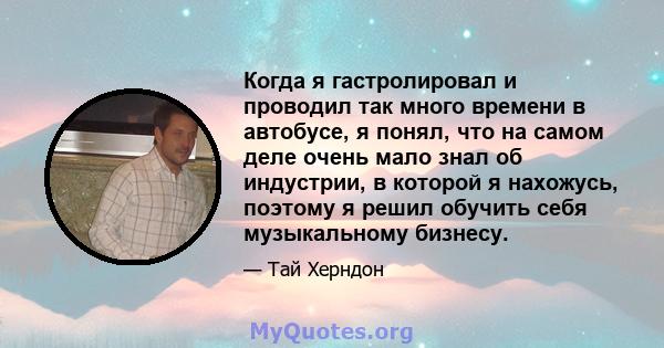 Когда я гастролировал и проводил так много времени в автобусе, я понял, что на самом деле очень мало знал об индустрии, в которой я нахожусь, поэтому я решил обучить себя музыкальному бизнесу.