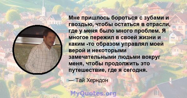 Мне пришлось бороться с зубами и гвоздью, чтобы остаться в отрасли, где у меня было много проблем. Я многое пережил в своей жизни и каким -то образом управлял моей верой и некоторыми замечательными людьми вокруг меня,