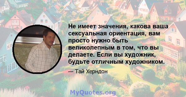 Не имеет значения, какова ваша сексуальная ориентация, вам просто нужно быть великолепным в том, что вы делаете. Если вы художник, будьте отличным художником.