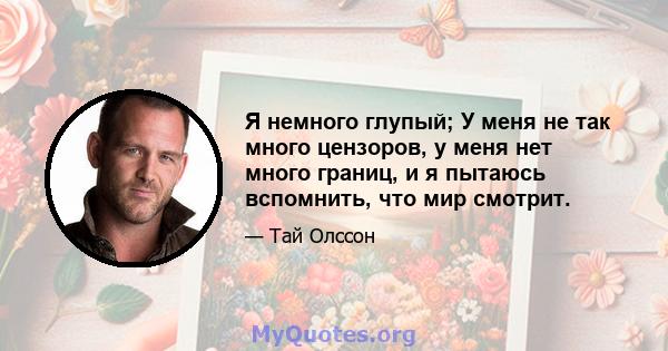 Я немного глупый; У меня не так много цензоров, у меня нет много границ, и я пытаюсь вспомнить, что мир смотрит.