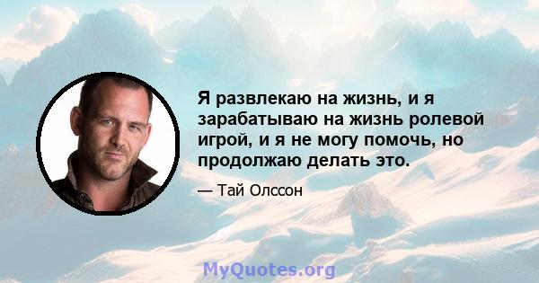 Я развлекаю на жизнь, и я зарабатываю на жизнь ролевой игрой, и я не могу помочь, но продолжаю делать это.