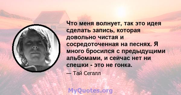 Что меня волнует, так это идея сделать запись, которая довольно чистая и сосредоточенная на песнях. Я много бросился с предыдущими альбомами, и сейчас нет ни спешки - это не гонка.