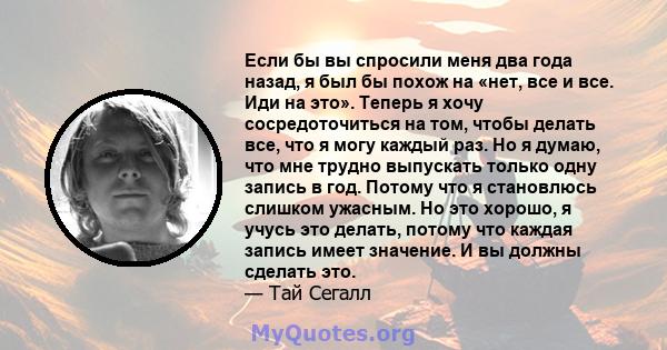 Если бы вы спросили меня два года назад, я был бы похож на «нет, все и все. Иди на это». Теперь я хочу сосредоточиться на том, чтобы делать все, что я могу каждый раз. Но я думаю, что мне трудно выпускать только одну