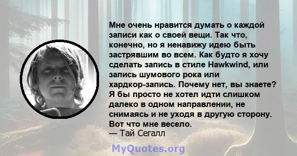 Мне очень нравится думать о каждой записи как о своей вещи. Так что, конечно, но я ненавижу идею быть застрявшим во всем. Как будто я хочу сделать запись в стиле Hawkwind, или запись шумового рока или хардкор-запись.