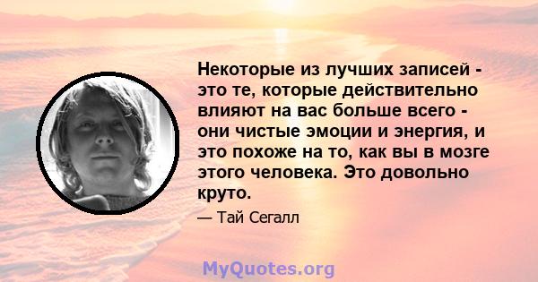 Некоторые из лучших записей - это те, которые действительно влияют на вас больше всего - они чистые эмоции и энергия, и это похоже на то, как вы в мозге этого человека. Это довольно круто.