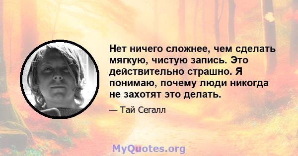 Нет ничего сложнее, чем сделать мягкую, чистую запись. Это действительно страшно. Я понимаю, почему люди никогда не захотят это делать.