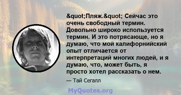 "Пляж." Сейчас это очень свободный термин. Довольно широко используется термин. И это потрясающе, но я думаю, что мой калифорнийский опыт отличается от интерпретаций многих людей, и я думаю, что, может быть, я 