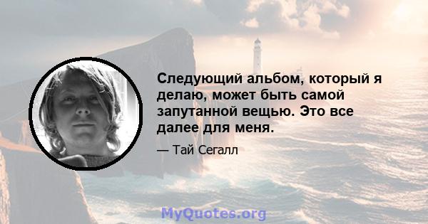 Следующий альбом, который я делаю, может быть самой запутанной вещью. Это все далее для меня.