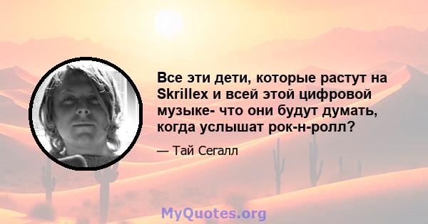 Все эти дети, которые растут на Skrillex и всей этой цифровой музыке- что они будут думать, когда услышат рок-н-ролл?