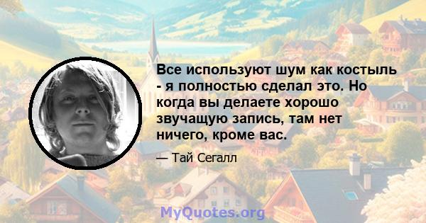 Все используют шум как костыль - я полностью сделал это. Но когда вы делаете хорошо звучащую запись, там нет ничего, кроме вас.