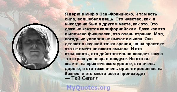 Я верю в миф о Сан -Франциско, и там есть сила, волшебная вещь. Это чувство, как, я никогда не был в другом месте, как это. Это даже не кажется калифорнийским. Даже как это выложено физически, это очень странно. Мол,