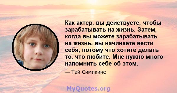 Как актер, вы действуете, чтобы зарабатывать на жизнь. Затем, когда вы можете зарабатывать на жизнь, вы начинаете вести себя, потому что хотите делать то, что любите. Мне нужно много напомнить себе об этом.