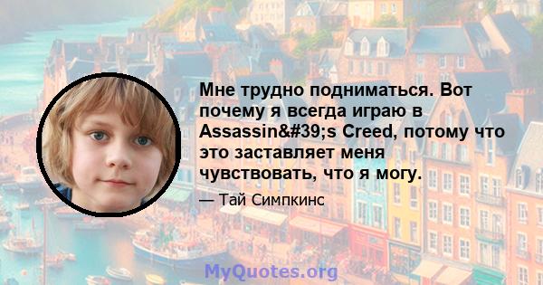 Мне трудно подниматься. Вот почему я всегда играю в Assassin's Creed, потому что это заставляет меня чувствовать, что я могу.