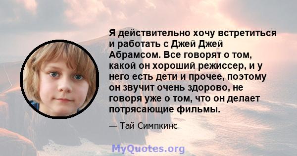 Я действительно хочу встретиться и работать с Джей Джей Абрамсом. Все говорят о том, какой он хороший режиссер, и у него есть дети и прочее, поэтому он звучит очень здорово, не говоря уже о том, что он делает