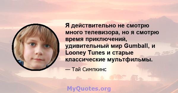 Я действительно не смотрю много телевизора, но я смотрю время приключений, удивительный мир Gumball, и Looney Tunes и старые классические мультфильмы.