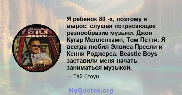 Я ребенок 80 -х, поэтому я вырос, слушая потрясающее разнообразие музыки. Джон Кугар Мелленкамп, Том Петти. Я всегда любил Элвиса Пресли и Кенни Роджерса. Beastie Boys заставили меня начать заниматься музыкой.