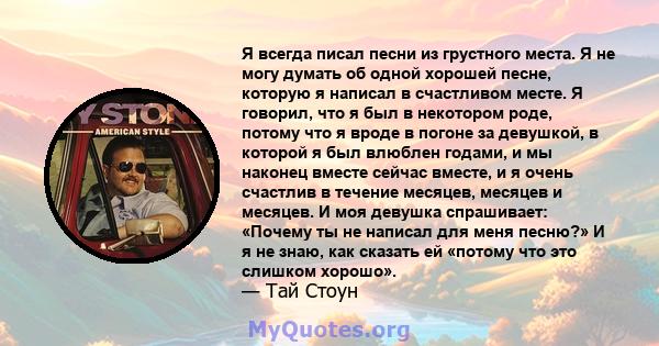 Я всегда писал песни из грустного места. Я не могу думать об одной хорошей песне, которую я написал в счастливом месте. Я говорил, что я был в некотором роде, потому что я вроде в погоне за девушкой, в которой я был