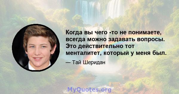 Когда вы чего -то не понимаете, всегда можно задавать вопросы. Это действительно тот менталитет, который у меня был.