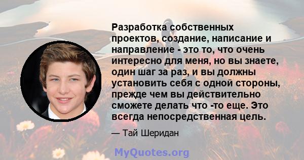 Разработка собственных проектов, создание, написание и направление - это то, что очень интересно для меня, но вы знаете, один шаг за раз, и вы должны установить себя с одной стороны, прежде чем вы действительно сможете