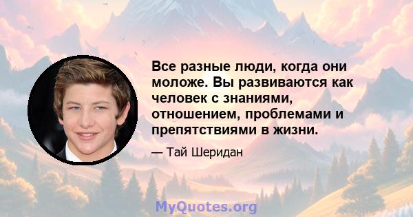 Все разные люди, когда они моложе. Вы развиваются как человек с знаниями, отношением, проблемами и препятствиями в жизни.