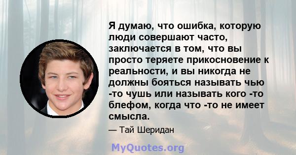 Я думаю, что ошибка, которую люди совершают часто, заключается в том, что вы просто теряете прикосновение к реальности, и вы никогда не должны бояться называть чью -то чушь или называть кого -то блефом, когда что -то не 