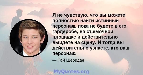 Я не чувствую, что вы можете полностью найти истинный персонаж, пока не будете в его гардеробе, на съемочной площадке и действительно выйдете на сцену. И тогда вы действительно узнаете, кто ваш персонаж.