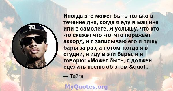 Иногда это может быть только в течение дня, когда я еду в машине или в самолете. Я услышу, что кто -то скажет что -то, что поражает аккорд, и я записываю его и пишу бары за раз, а потом, когда я в студии, я иду в эти