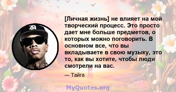 [Личная жизнь] не влияет на мой творческий процесс. Это просто дает мне больше предметов, о которых можно поговорить. В основном все, что вы вкладываете в свою музыку, это то, как вы хотите, чтобы люди смотрели на вас.