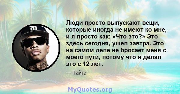 Люди просто выпускают вещи, которые иногда не имеют ко мне, и я просто как: «Что это?» Это здесь сегодня, ушел завтра. Это на самом деле не бросает меня с моего пути, потому что я делал это с 12 лет.