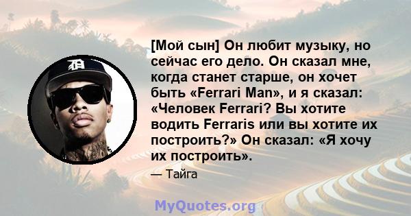 [Мой сын] Он любит музыку, но сейчас его дело. Он сказал мне, когда станет старше, он хочет быть «Ferrari Man», и я сказал: «Человек Ferrari? Вы хотите водить Ferraris или вы хотите их построить?» Он сказал: «Я хочу их