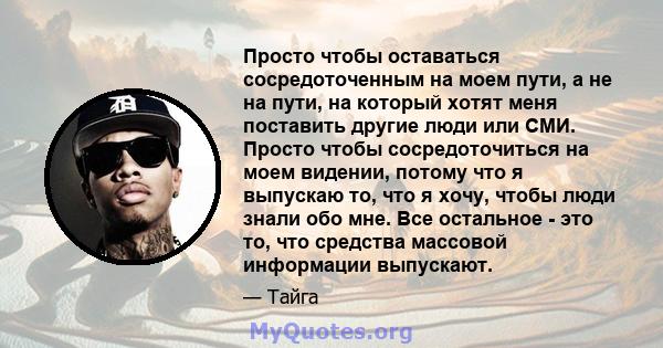 Просто чтобы оставаться сосредоточенным на моем пути, а не на пути, на который хотят меня поставить другие люди или СМИ. Просто чтобы сосредоточиться на моем видении, потому что я выпускаю то, что я хочу, чтобы люди