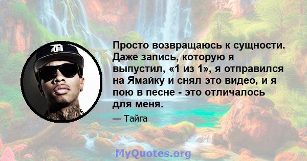 Просто возвращаюсь к сущности. Даже запись, которую я выпустил, «1 из 1», я отправился на Ямайку и снял это видео, и я пою в песне - это отличалось для меня.