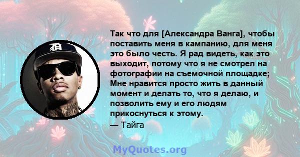 Так что для [Александра Ванга], чтобы поставить меня в кампанию, для меня это было честь. Я рад видеть, как это выходит, потому что я не смотрел на фотографии на съемочной площадке; Мне нравится просто жить в данный