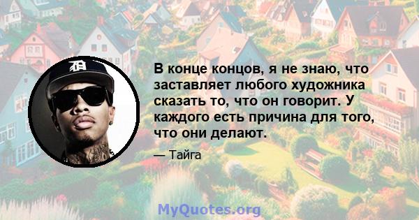 В конце концов, я не знаю, что заставляет любого художника сказать то, что он говорит. У каждого есть причина для того, что они делают.